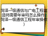 菏泽一级通信与广电工程建造师需要年审吗怎么操作(菏泽一级通信工程年审操作)