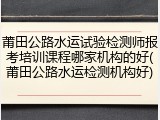 莆田公路水运试验检测师报考培训课程哪家机构的好(莆田公路水运检测机构好)