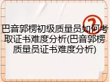 巴音郭楞初级质量员如何考取证书难度分析(巴音郭楞质量员证书难度分析)