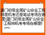 厦门初级金属矿山安全工程师是机考还是笔试考场在哪里(厦门初级金属矿山安全工程师机考考场在哪里)