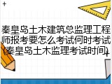 秦皇岛土木建筑总监理工程师报考要怎么考试何时考试(秦皇岛土木监理考试时间)