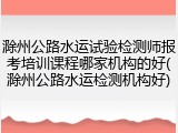 滁州公路水运试验检测师报考培训课程哪家机构的好(滁州公路水运检测机构好)