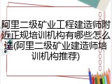 阿里二级矿业工程建造师附近正规培训机构有哪些怎么选(阿里二级矿业建造师培训机构推荐)