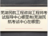 芜湖民航工程咨询工程师考试指导中心哪里有(芜湖民航考试中心在哪里)