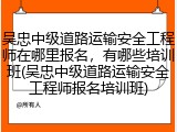 吴忠中级道路运输安全工程师在哪里报名，有哪些培训班(吴忠中级道路运输安全工程师报名培训班)