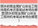 丽水初级金属矿山安全工程师是机考还是笔试考场在哪里(丽水初级金属矿山安全工程师机考笔试考场在哪里)