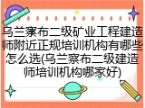 乌兰察布二级矿业工程建造师附近正规培训机构有哪些怎么选(乌兰察布二级建造师培训机构哪家好)