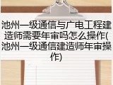 池州一级通信与广电工程建造师需要年审吗怎么操作(池州一级通信建造师年审操作)