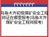 乌鲁木齐初级煤矿安全工程师证在哪里报考(乌鲁木齐煤矿安全工程师报考)