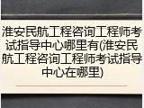 淮安民航工程咨询工程师考试指导中心哪里有(淮安民航工程咨询工程师考试指导中心在哪里)