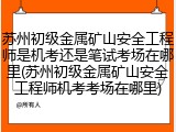 苏州初级金属矿山安全工程师是机考还是笔试考场在哪里(苏州初级金属矿山安全工程师机考考场在哪里)