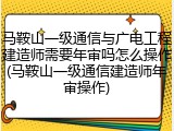 马鞍山一级通信与广电工程建造师需要年审吗怎么操作(马鞍山一级通信建造师年审操作)