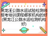 黑龙江公路水运试验检测师报考培训课程哪家机构的好(黑龙江公路水运检测机构好)