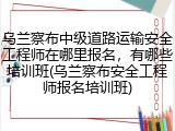 乌兰察布中级道路运输安全工程师在哪里报名，有哪些培训班(乌兰察布安全工程师报名培训班)