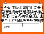 七台河初级金属矿山安全工程师是机考还是笔试考场在哪里(七台河初级金属矿山安全工程师机考考场在哪里)