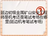 延边初级金属矿山安全工程师是机考还是笔试考场在哪里(延边机考笔试考场)