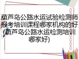 葫芦岛公路水运试验检测师报考培训课程哪家机构的好(葫芦岛公路水运检测培训哪家好)