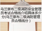 乌兰察布二级消防安全管理员考试合格线介绍具体多少分(乌兰察布二级消防管理员合格线分 )