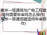 南京一级通信与广电工程建造师需要年审吗怎么操作(南京一级通信建造师年审操作)
