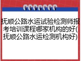 抚顺公路水运试验检测师报考培训课程哪家机构的好(抚顺公路水运检测机构好)