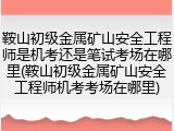 鞍山初级金属矿山安全工程师是机考还是笔试考场在哪里(鞍山初级金属矿山安全工程师机考考场在哪里)