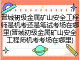 晋城初级金属矿山安全工程师是机考还是笔试考场在哪里(晋城初级金属矿山安全工程师机考考场在哪里)