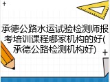 承德公路水运试验检测师报考培训课程哪家机构的好(承德公路检测机构好)