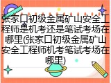 张家口初级金属矿山安全工程师是机考还是笔试考场在哪里(张家口初级金属矿山安全工程师机考笔试考场在哪里)