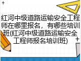 红河中级道路运输安全工程师在哪里报名,有哪些培训班(红河中级道路运输安全工程师报名培训班)