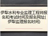 伊犁水利专业监理工程师报名和考试时间及报名网址(伊犁监理报名时间)