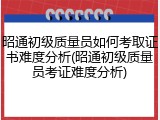 昭通初级质量员如何考取证书难度分析(昭通初级质量员考证难度分析)