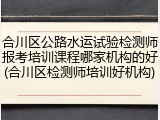 合川区公路水运试验检测师报考培训课程哪家机构的好(合川区检测师培训好机构)