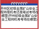 开州区初级金属矿山安全工程师是机考还是笔试考场在哪里(开州初级金属矿山安全工程师机考考场在哪里)