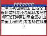 江津区初级金属矿山安全工程师是机考还是笔试考场在哪里(江津区初级金属矿山安全工程师机考考场在哪里)