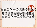 南充公路水运试验检测师报考培训课程哪家机构的好(南充公路水运检测培训好)