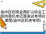 渝中区初级金属矿山安全工程师是机考还是笔试考场在哪里(渝中区机考考场)