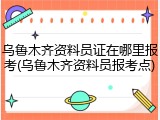 乌鲁木齐资料员证在哪里报考(乌鲁木齐资料员报考点)