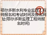 鄂尔多斯水利专业监理工程师报名和考试时间及报名网址(鄂尔多斯监理工程师报名时间)
