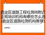 嘉定区道路工程检测师附近正规培训机构有哪些怎么选(嘉定区道路检测机构推荐)