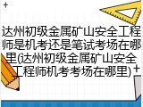 达州初级金属矿山安全工程师是机考还是笔试考场在哪里(达州初级金属矿山安全工程师机考考场在哪里)