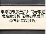 常德初级质量员如何考取证书难度分析(常德初级质量员考证难度分析)