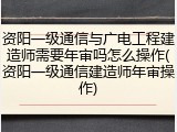 资阳一级通信与广电工程建造师需要年审吗怎么操作(资阳一级通信建造师年审操作)