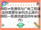 绵阳一级通信与广电工程建造师需要年审吗怎么操作(绵阳一级通信建造师年审操作)