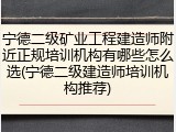 宁德二级矿业工程建造师附近正规培训机构有哪些怎么选(宁德二级建造师培训机构推荐)