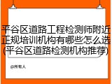 平谷区道路工程检测师附近正规培训机构有哪些怎么选(平谷区道路检测机构推荐)