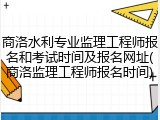 商洛水利专业监理工程师报名和考试时间及报名网址(商洛监理工程师报名时间)