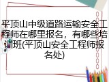 平顶山中级道路运输安全工程师在哪里报名,有哪些培训班(平顶山安全工程师报名处)