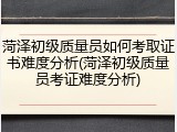 菏泽初级质量员如何考取证书难度分析(菏泽初级质量员考证难度分析)