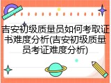 吉安初级质量员如何考取证书难度分析(吉安初级质量员考证难度分析)