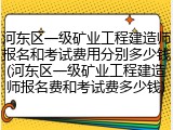 河东区一级矿业工程建造师报名和考试费用分别多少钱(河东区一级矿业工程建造师报名费和考试费多少钱)
